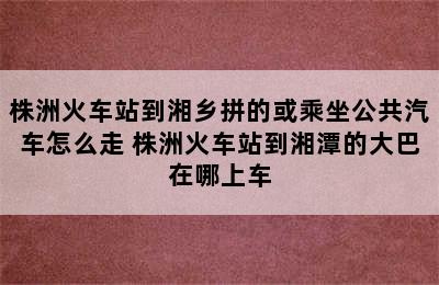 株洲火车站到湘乡拼的或乘坐公共汽车怎么走 株洲火车站到湘潭的大巴在哪上车